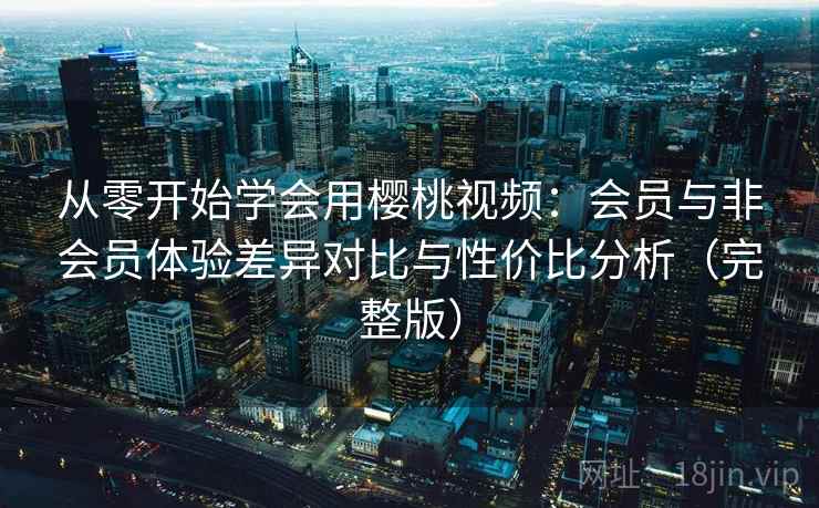 从零开始学会用樱桃视频：会员与非会员体验差异对比与性价比分析（完整版）