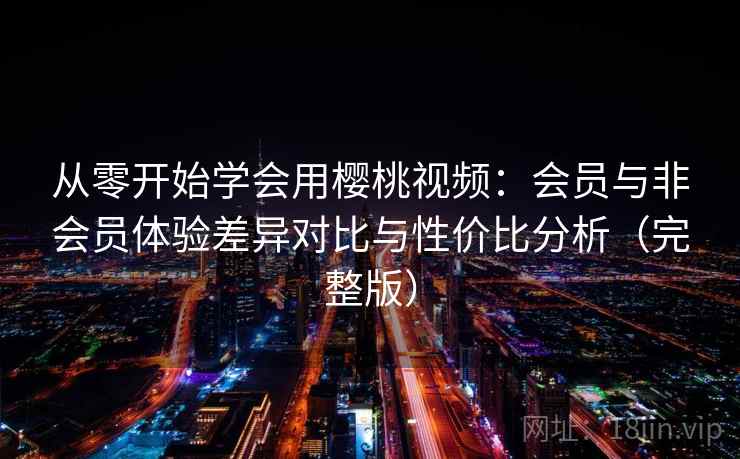 从零开始学会用樱桃视频：会员与非会员体验差异对比与性价比分析（完整版）