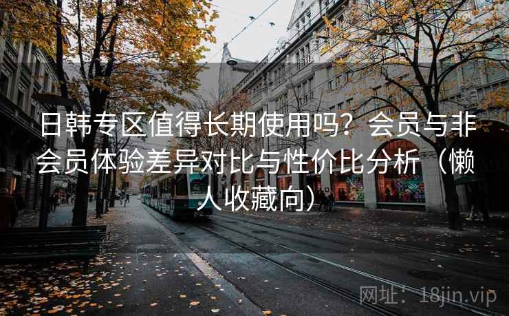 日韩专区值得长期使用吗？会员与非会员体验差异对比与性价比分析（懒人收藏向）