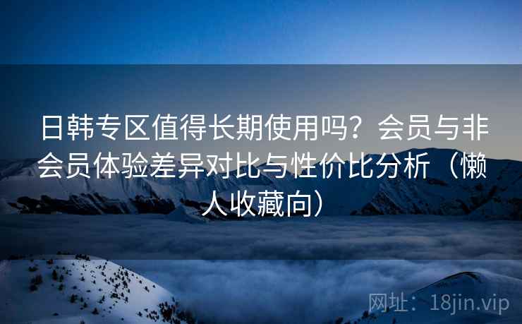 日韩专区值得长期使用吗？会员与非会员体验差异对比与性价比分析（懒人收藏向）