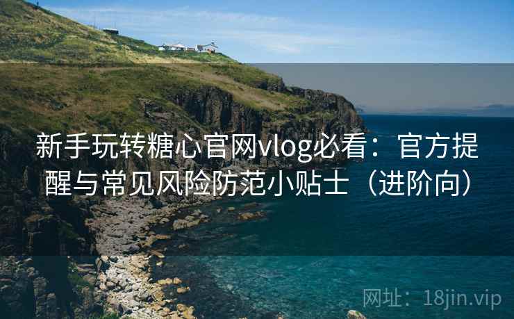 新手玩转糖心官网vlog必看：官方提醒与常见风险防范小贴士（进阶向）