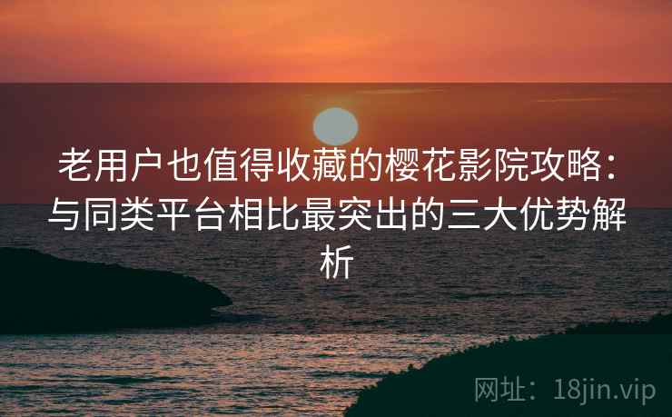 老用户也值得收藏的樱花影院攻略：与同类平台相比最突出的三大优势解析