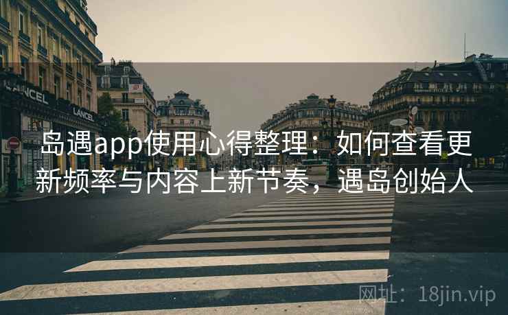 岛遇app使用心得整理：如何查看更新频率与内容上新节奏，遇岛创始人