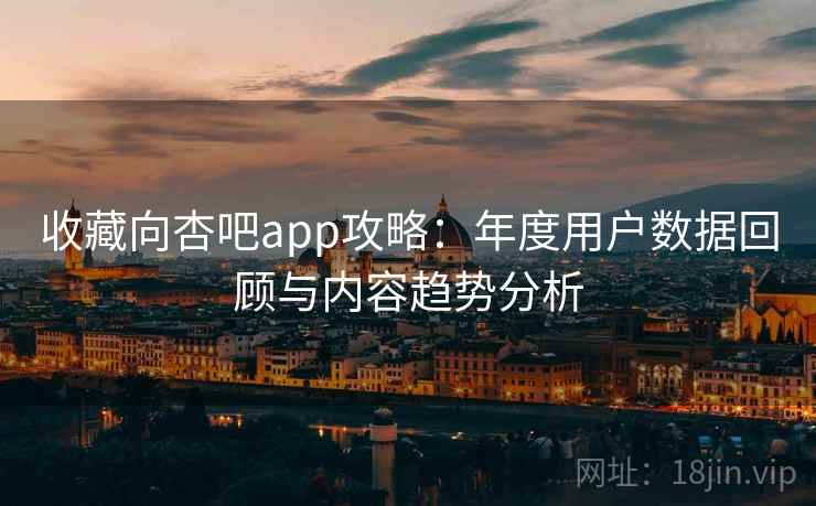 收藏向杏吧app攻略：年度用户数据回顾与内容趋势分析