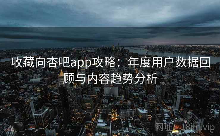 收藏向杏吧app攻略：年度用户数据回顾与内容趋势分析