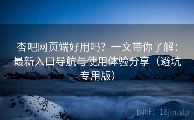 杏吧网页端好用吗？一文带你了解：最新入口导航与使用体验分享（避坑专用版）