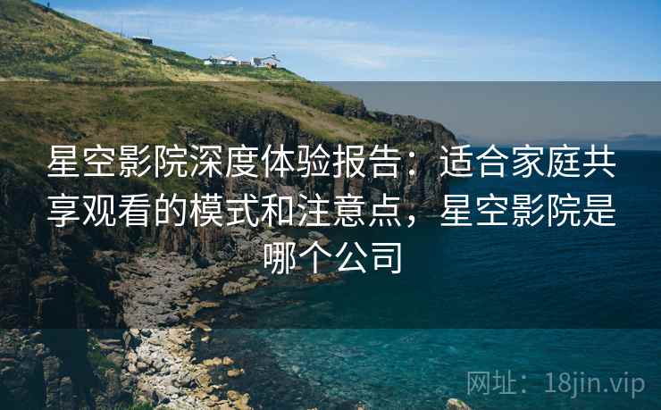 星空影院深度体验报告：适合家庭共享观看的模式和注意点，星空影院是哪个公司