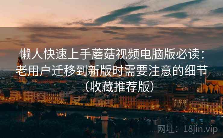 懒人快速上手蘑菇视频电脑版必读：老用户迁移到新版时需要注意的细节（收藏推荐版）