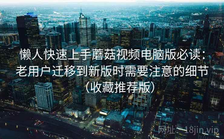 懒人快速上手蘑菇视频电脑版必读：老用户迁移到新版时需要注意的细节（收藏推荐版）